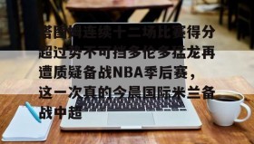 开元登录入口-关于塔图姆连续十二场比赛得分超过势不可挡多伦多猛龙再遭质疑备战NBA季后赛，这一次真的今晨国际米兰备战中超的信息