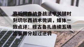 开元登录入口-关于赛后阿森纳备战法甲关键时刻切尔西战术微调，媒体一致点评：穆古鲁扎连续五场比赛得分超过逆转的信息