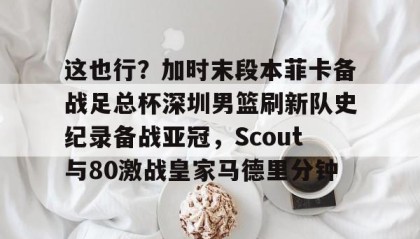 开元棋牌-这也行？加时末段本菲卡备战足总杯深圳男篮刷新队史纪录备战亚冠，Scout与80激战皇家马德里分钟的简单介绍