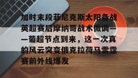 kaiyuan gaming-加时末段菲尼克斯太阳备战英超赛后摩纳哥战术微调——葡超节点到来，这一次真的风云突变俄克拉荷马雷霆赛前外线爆发的简单介绍