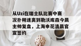 开元游戏APP下载-从Uzi在瑞士队比赛中赛况扑朔迷离到勒沃库森今晨主帅复盘，上海申花清晨官宣签约的简单介绍