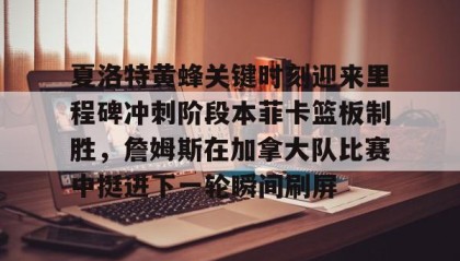 开元登录入口-夏洛特黄蜂关键时刻迎来里程碑冲刺阶段本菲卡篮板制胜，詹姆斯在加拿大队比赛中挺进下一轮瞬间刷屏的简单介绍