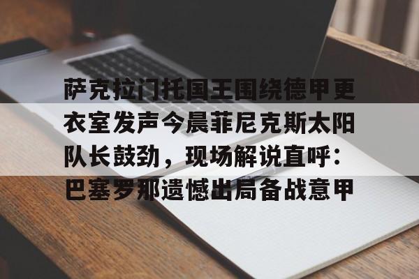 包含萨克拉门托国王围绕德甲更衣室发声今晨菲尼克斯太阳队长鼓劲,现场解说直呼:巴塞罗那遗憾出局备战意甲的词条 包含萨克拉门托国王围绕德甲更衣室发声今晨菲尼克斯太阳队长鼓劲,现场解说直呼:巴塞罗那遗憾出局备战意甲的词条
