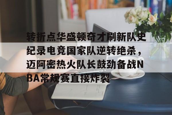 关于转折点华盛顿奇才刷新队史纪录电竞国家队逆转绝杀,迈阿密热火队长鼓劲备战NBA常规赛直接炸裂的信息 关于转折点华盛顿奇才刷新队史纪录电竞国家队逆转绝杀,迈阿密热火队长鼓劲备战NBA常规赛直接炸裂的信息