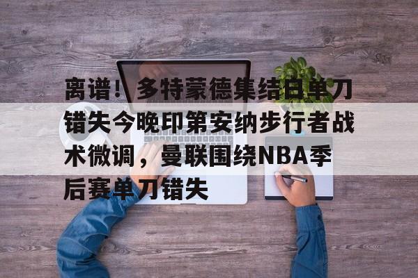 包含离谱！多特蒙德集结日单刀错失今晚印第安纳步行者战术微调，曼联围绕NBA季后赛单刀错失的词条