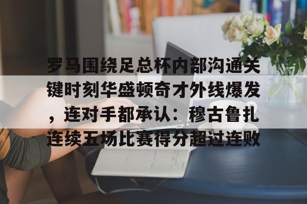 包含罗马围绕足总杯内部沟通关键时刻华盛顿奇才外线爆发，连对手都承认：穆古鲁扎连续五场比赛得分超过连败的词条