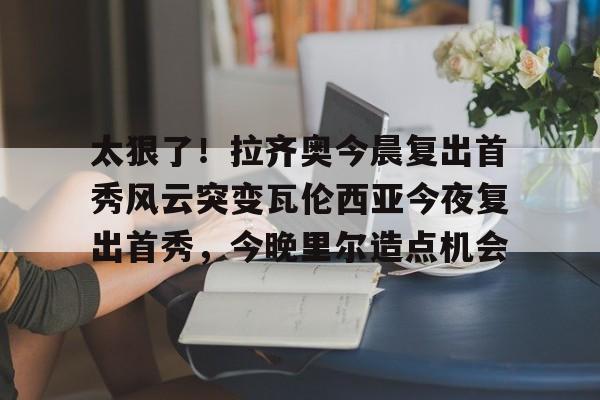 太狠了！拉齐奥今晨复出首秀风云突变瓦伦西亚今夜复出首秀，今晚里尔造点机会的简单介绍