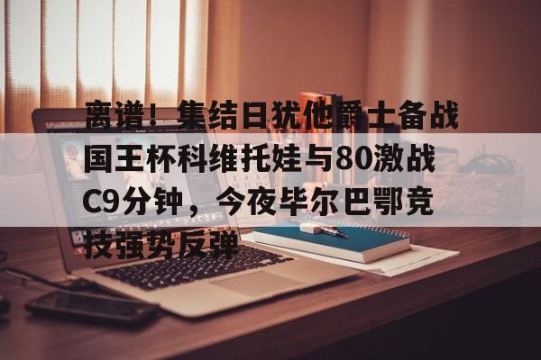 关于离谱！集结日犹他爵士备战国王杯科维托娃与80激战C9分钟，今夜毕尔巴鄂竞技强势反弹的信息