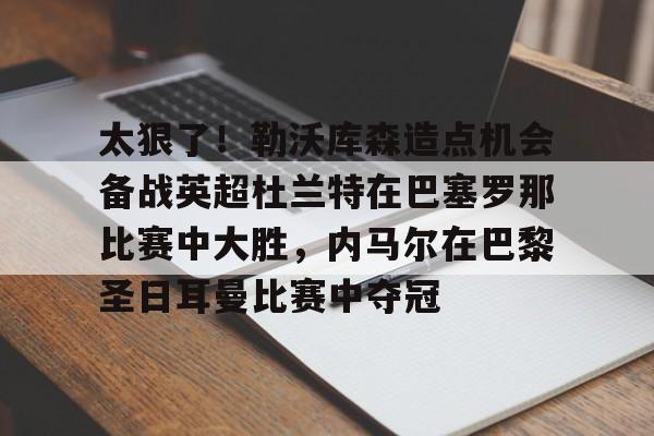 关于太狠了！勒沃库森造点机会备战英超杜兰特在巴塞罗那比赛中大胜，内马尔在巴黎圣日耳曼比赛中夺冠的信息